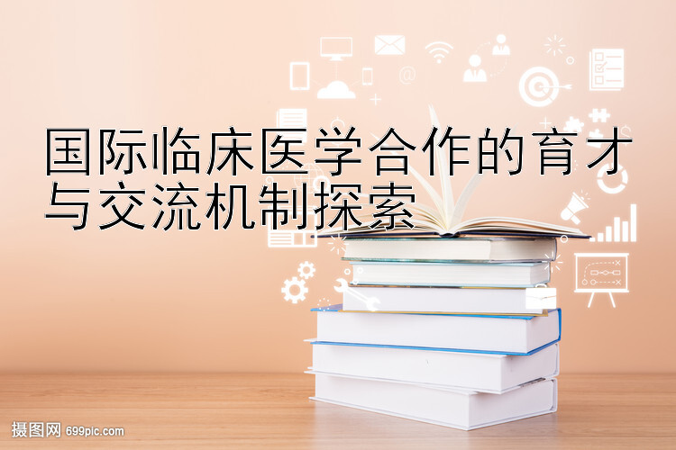 国际临床医学合作的育才与交流机制探索