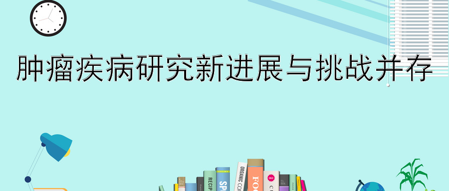 肿瘤疾病研究新进展与挑战并存